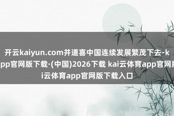 开云kaiyun.com并道喜中国连续发展繁茂下去-kai云体育app官网版下载·(中国)2026下载 kai云体育app官网版下载入口