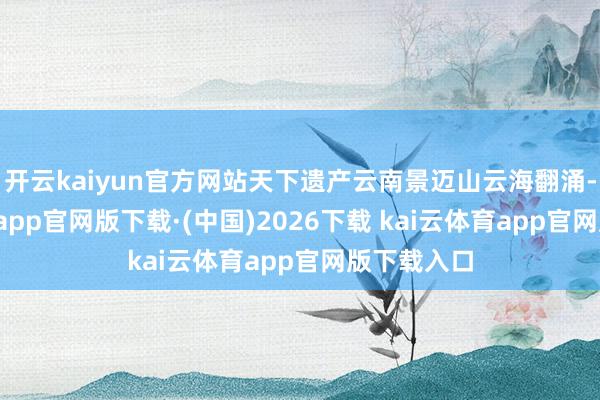 开云kaiyun官方网站天下遗产云南景迈山云海翻涌-kai云体育app官网版下载·(中国)2026下载 kai云体育app官网版下载入口