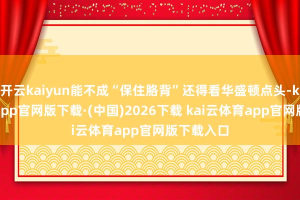 开云kaiyun能不成“保住胳背”还得看华盛顿点头-kai云体育app官网版下载·(中国)2026下载 kai云体育app官网版下载入口