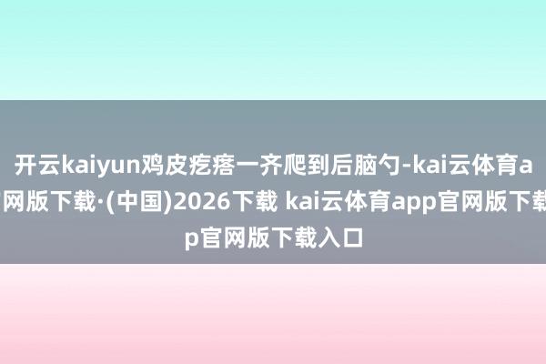 开云kaiyun鸡皮疙瘩一齐爬到后脑勺-kai云体育app官网版下载·(中国)2026下载 kai云体育app官网版下载入口