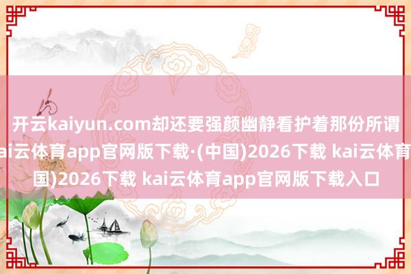 开云kaiyun.com却还要强颜幽静看护着那份所谓的“齐全”讲真的-kai云体育app官网版下载·(中国)2026下载 kai云体育app官网版下载入口