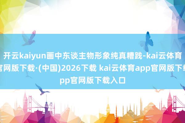 开云kaiyun画中东谈主物形象纯真糟践-kai云体育app官网版下载·(中国)2026下载 kai云体育app官网版下载入口