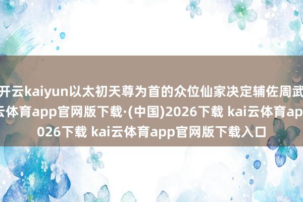 开云kaiyun以太初天尊为首的众位仙家决定辅佐周武王挞伐暴君-kai云体育app官网版下载·(中国)2026下载 kai云体育app官网版下载入口