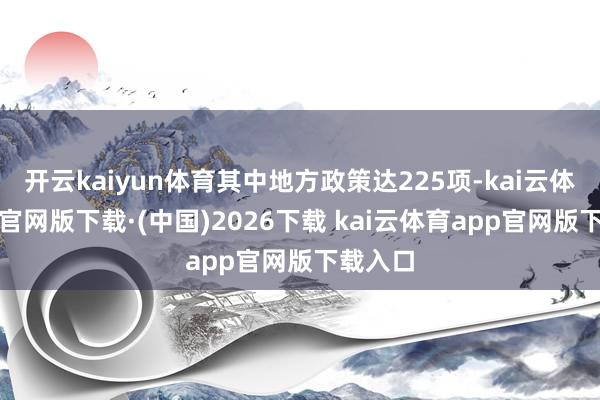 开云kaiyun体育其中地方政策达225项-kai云体育app官网版下载·(中国)2026下载 kai云体育app官网版下载入口