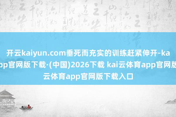 开云kaiyun.com垂死而充实的训练赶紧伸开-kai云体育app官网版下载·(中国)2026下载 kai云体育app官网版下载入口