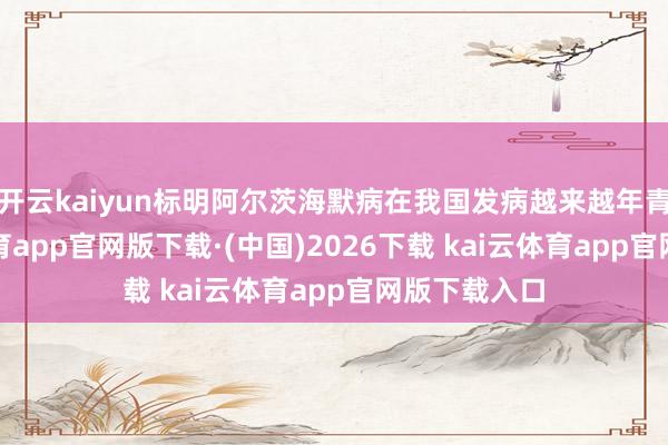 开云kaiyun标明阿尔茨海默病在我国发病越来越年青化-kai云体育app官网版下载·(中国)2026下载 kai云体育app官网版下载入口