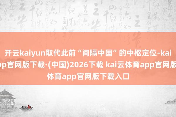 开云kaiyun取代此前“间隔中国”的中枢定位-kai云体育app官网版下载·(中国)2026下载 kai云体育app官网版下载入口