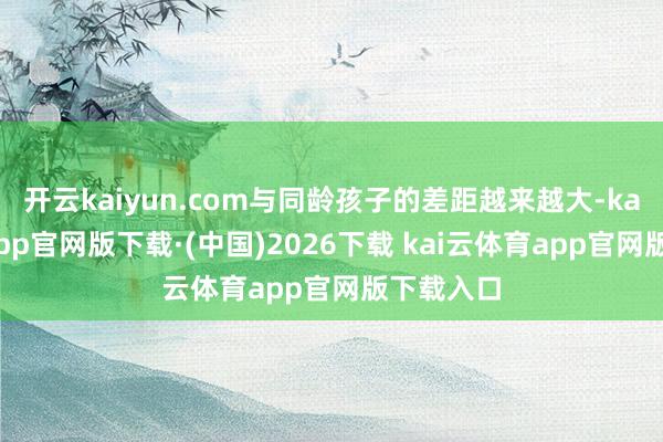 开云kaiyun.com与同龄孩子的差距越来越大-kai云体育app官网版下载·(中国)2026下载 kai云体育app官网版下载入口