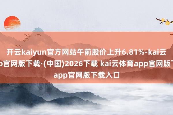 开云kaiyun官方网站午前股价上升6.81%-kai云体育app官网版下载·(中国)2026下载 kai云体育app官网版下载入口