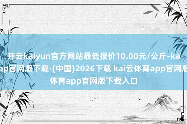 开云kaiyun官方网站最低报价10.00元/公斤-kai云