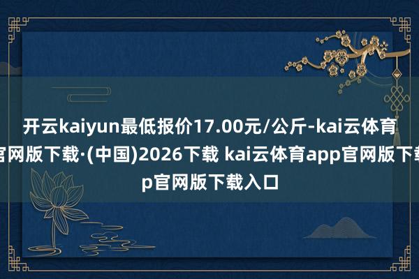 开云kaiyun最低报价17.00元/公斤-kai云体育ap