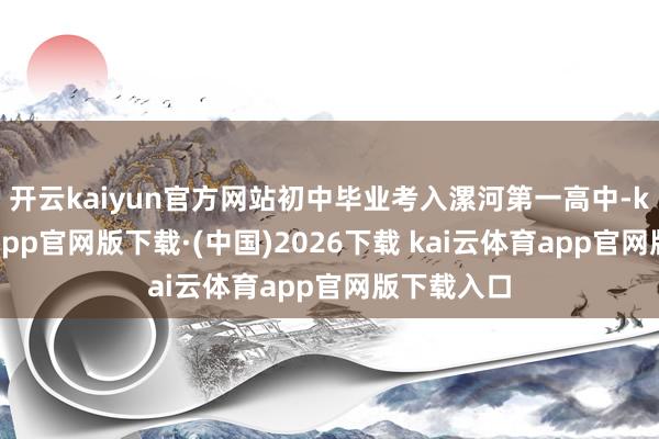 开云kaiyun官方网站初中毕业考入漯河第一高中-kai云体