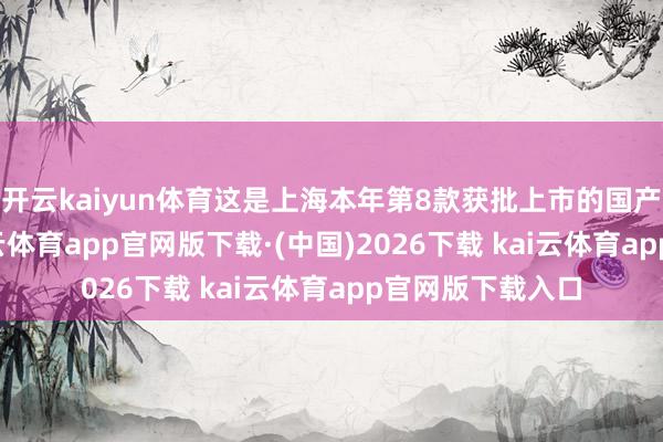 开云kaiyun体育这是上海本年第8款获批上市的国产1类立异