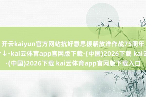 开云kaiyun官方网站抗好意思援朝放洋作战75周年！重温7部央视记载片↓-kai云体育app官网版下载·(中国)2026下载 kai云体育app官网版下载入口