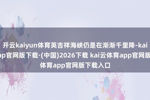 开云kaiyun体育英吉祥海峡仍是在渐渐千里降-kai云体育app官网版下载·(中国)2026下载 kai云体育app官网版下载入口