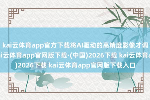 kai云体育app官方下载将AI驱动的高精度影像才调进一步邃