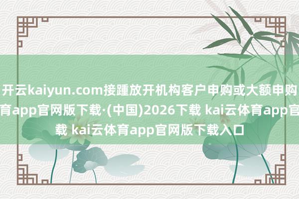 开云kaiyun.com接踵放开机构客户申购或大额申购限制-