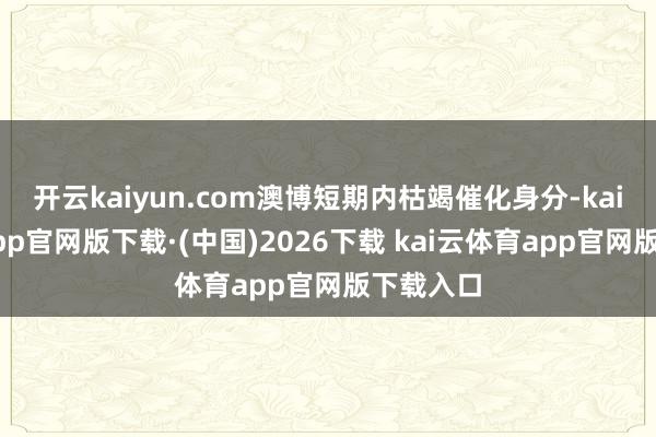 开云kaiyun.com澳博短期内枯竭催化身分-kai云体育